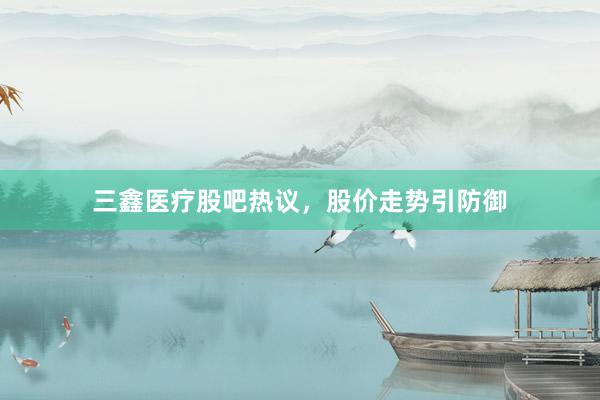 三鑫医疗股吧热议，股价走势引防御